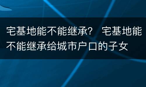宅基地能不能继承？ 宅基地能不能继承给城市户口的子女