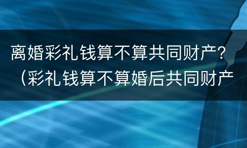 离婚彩礼钱算不算共同财产？（彩礼钱算不算婚后共同财产）