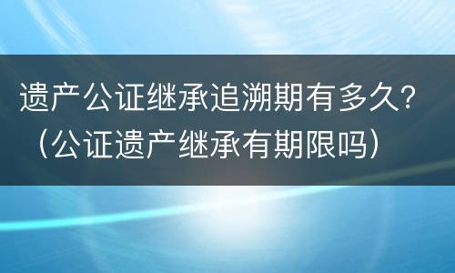 遗产公证继承追溯期有多久？（公证遗产继承有期限吗）