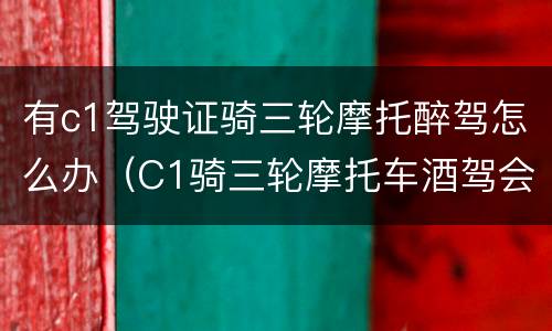 有c1驾驶证骑三轮摩托醉驾怎么办（C1骑三轮摩托车酒驾会怎样）