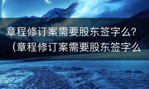 章程修订案需要股东签字么？（章程修订案需要股东签字么吗）