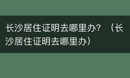 长沙居住证明去哪里办？（长沙居住证明去哪里办）