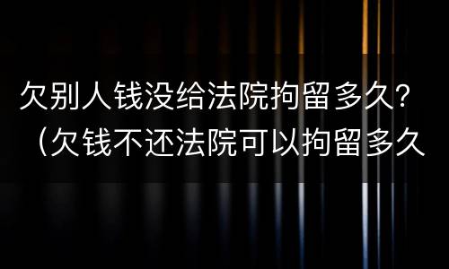 欠别人钱没给法院拘留多久？（欠钱不还法院可以拘留多久）