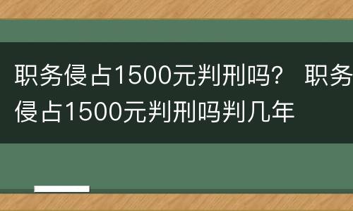 职务侵占1500元判刑吗？ 职务侵占1500元判刑吗判几年
