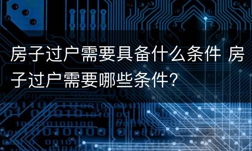 房子过户需要具备什么条件 房子过户需要哪些条件?