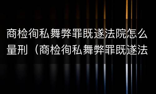 商检徇私舞弊罪既遂法院怎么量刑（商检徇私舞弊罪既遂法院怎么量刑的）