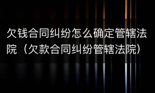 欠钱合同纠纷怎么确定管辖法院（欠款合同纠纷管辖法院）
