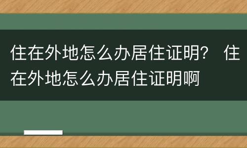 住在外地怎么办居住证明？ 住在外地怎么办居住证明啊