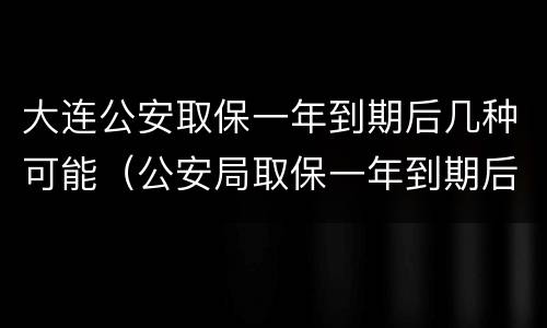 大连公安取保一年到期后几种可能（公安局取保一年到期后怎么办）