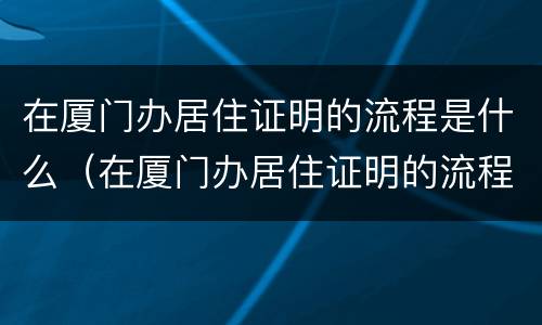 在厦门办居住证明的流程是什么（在厦门办居住证明的流程是什么呢）