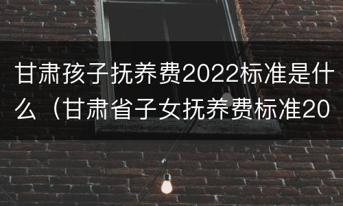 甘肃孩子抚养费2022标准是什么（甘肃省子女抚养费标准2020是多少）
