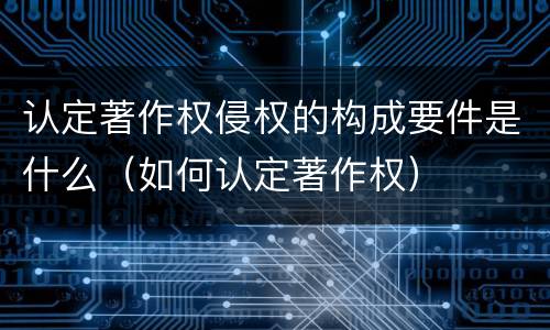认定著作权侵权的构成要件是什么（如何认定著作权）
