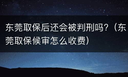 东莞取保后还会被判刑吗?（东莞取保候审怎么收费）