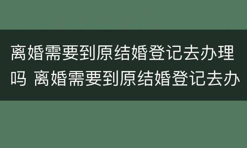 离婚需要到原结婚登记去办理吗 离婚需要到原结婚登记去办理吗需要多久