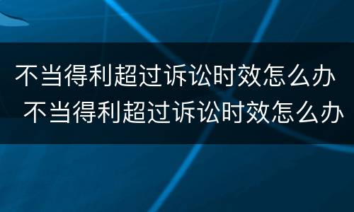 不当得利超过诉讼时效怎么办 不当得利超过诉讼时效怎么办呢