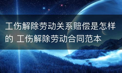 工伤解除劳动关系赔偿是怎样的 工伤解除劳动合同范本
