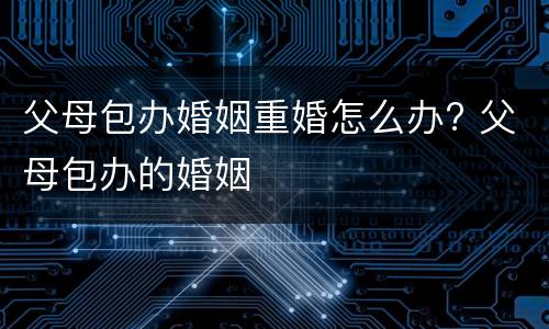 父母包办婚姻重婚怎么办? 父母包办的婚姻