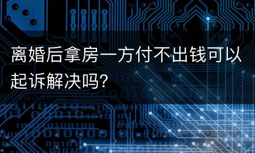 离婚后拿房一方付不出钱可以起诉解决吗？