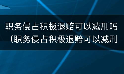 职务侵占积极退赔可以减刑吗（职务侵占积极退赔可以减刑吗法律）