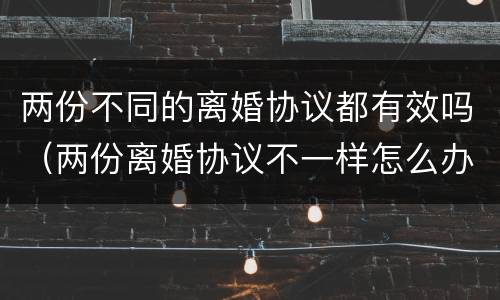 两份不同的离婚协议都有效吗（两份离婚协议不一样怎么办）