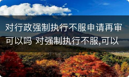 对行政强制执行不服申请再审可以吗 对强制执行不服,可以申请重审吗