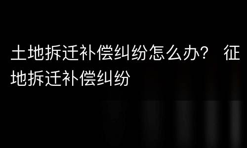 土地拆迁补偿纠纷怎么办？ 征地拆迁补偿纠纷