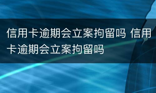 信用卡逾期会立案拘留吗 信用卡逾期会立案拘留吗