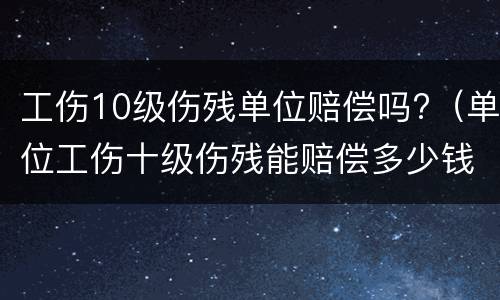 工伤10级伤残单位赔偿吗?（单位工伤十级伤残能赔偿多少钱）