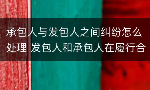 承包人与发包人之间纠纷怎么处理 发包人和承包人在履行合同中发生争议