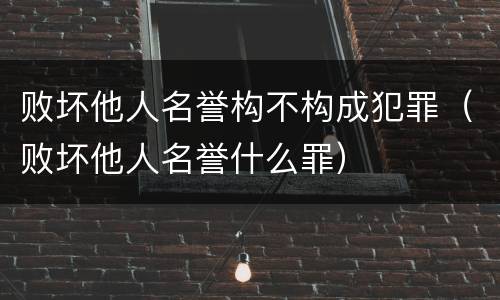 败坏他人名誉构不构成犯罪（败坏他人名誉什么罪）