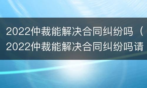 2022仲裁能解决合同纠纷吗（2022仲裁能解决合同纠纷吗请问）