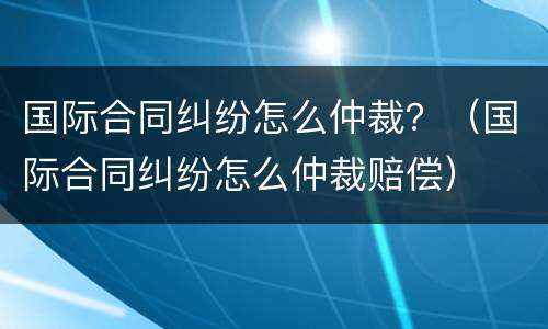 国际合同纠纷怎么仲裁？（国际合同纠纷怎么仲裁赔偿）