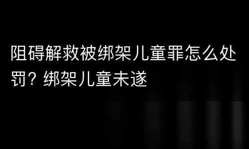 阻碍解救被绑架儿童罪怎么处罚? 绑架儿童未遂
