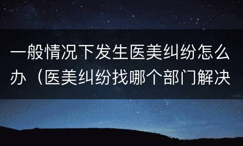一般情况下发生医美纠纷怎么办（医美纠纷找哪个部门解决）