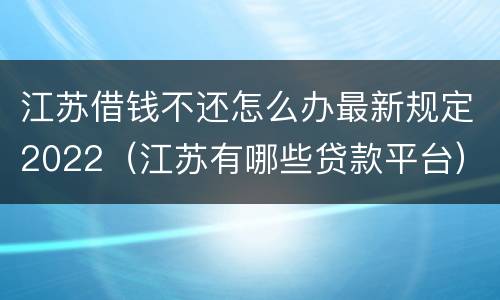 江苏借钱不还怎么办最新规定2022（江苏有哪些贷款平台）