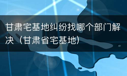 甘肃宅基地纠纷找哪个部门解决（甘肃省宅基地）