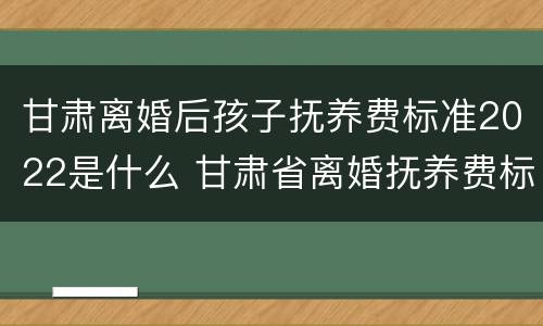 甘肃离婚后孩子抚养费标准2022是什么 甘肃省离婚抚养费标准