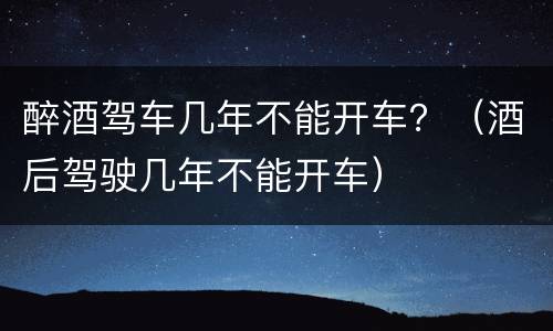 醉酒驾车几年不能开车？（酒后驾驶几年不能开车）