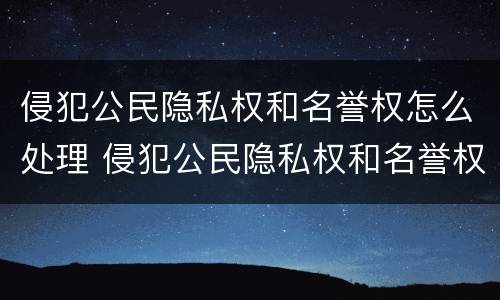侵犯公民隐私权和名誉权怎么处理 侵犯公民隐私权和名誉权怎么处理的