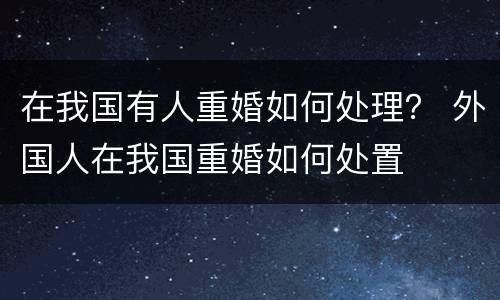 在我国有人重婚如何处理？ 外国人在我国重婚如何处置