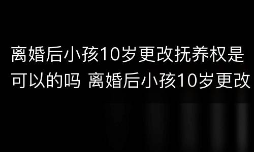 离婚后小孩10岁更改抚养权是可以的吗 离婚后小孩10岁更改抚养权是可以的吗怎么改