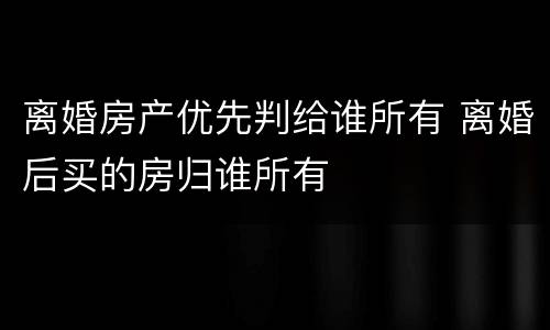离婚房产优先判给谁所有 离婚后买的房归谁所有