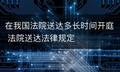 在我国法院送达多长时间开庭 法院送达法律规定