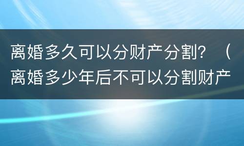 离婚多久可以分财产分割？（离婚多少年后不可以分割财产）