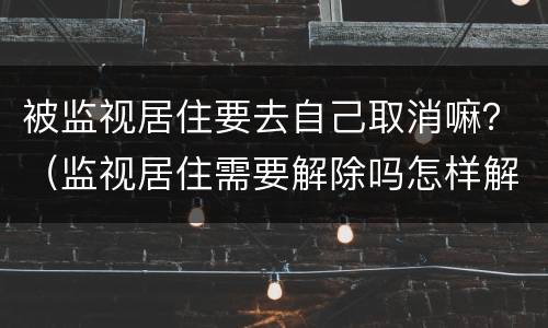 被监视居住要去自己取消嘛？（监视居住需要解除吗怎样解除）