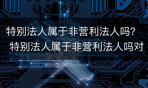 特别法人属于非营利法人吗？ 特别法人属于非营利法人吗对吗