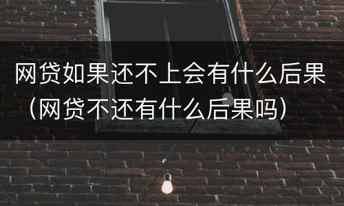 网贷如果还不上会有什么后果（网贷不还有什么后果吗）