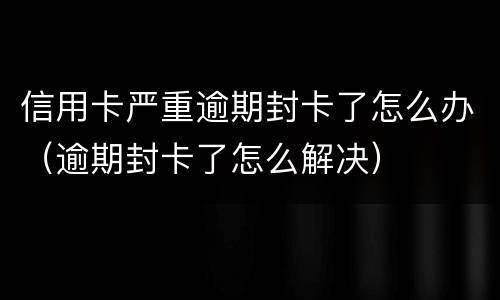 信用卡严重逾期封卡了怎么办（逾期封卡了怎么解决）