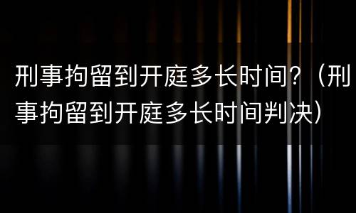刑事拘留到开庭多长时间?（刑事拘留到开庭多长时间判决）