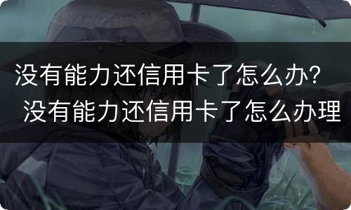 没有能力还信用卡了怎么办？ 没有能力还信用卡了怎么办理